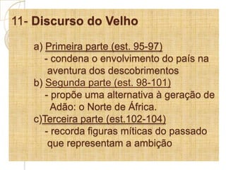 11- Discurso do Velhoa) Primeira parte (est. 95-97)            - condena o envolvimento do país na             aventura dos descobrimentosb) Segunda parte (est. 98-101)   - propõe uma alternativa à geração de 	      Adão: o Norte de África. 	c)Terceira parte (est.102-104)	    - recorda figuras míticas do passado                 que representam a ambição
