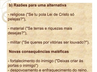  b) Razões para uma alternativa - religiosa ("Se tu polaLei de Cristo só pelejas?"), - material ("Se terras e riquezas mais desejas?"),- militar ("Se queres por vitórias ser louvado?").Novas consequências maléficas - fortalecimento do inimigo ("Deixas criar às portas o inimigo") - despovoamento e enfraquecimento do reino. 