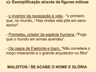 c)- Exemplificação através de figuras míticas- o inventor da navegação à vela - "o primeiro que, no mundo, / Nas ondas vela pôs em seco lenho!".- Prometeu, criador da espécie humana -"Fogo que o mundo em armas acendeu”.- Os casos de Faetonte e Ícaro, “Não cometera o moço miserando e o grande arquitectorco filho”MALDITOS / SE ACABE O NOME E GLÓRIA