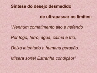 Síntese do desejo desmedido 			de ultrapassar os limites:  “Nenhum cometimento alto e nefandoPor fogo, ferro, água, calma e frio, Deixa intentado a humana geração. Mísera sorte! Estranha condição!”  