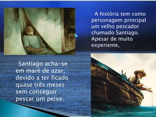   A história tem como personagem principal um velho pescador chamado Santiago. Apesar de muito experiente,    Santiago acha-se em maré de azar, devido a ter ficado quase três meses sem conseguir pescar um peixe.