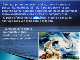     Santiago possui um jovem amigo, que o incentiva a pescar. Na manhã do 85º dia, Santiago parte na sua pequena canoa, Santiago consegue um peixe descomunal (aproximadamente cinco metros de comprimento).    O peixe oferece muita resistência, e puxa a canoa de Santiago cada vez mais para o mar alto. Santiago sofre com o sol cegante e abre feridas nas mãos, de tanto lutar com peixe.