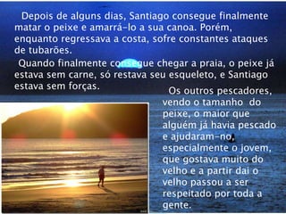 Depois de alguns dias, Santiago consegue finalmente matar o peixe e amarrá-lo a sua canoa. Porém, enquanto regressava a costa, sofre constantes ataques de tubarões.    Quando finalmente consegue chegar a praia, o peixe já estava sem carne, só restava seu esqueleto, e Santiago estava sem forças.   Os outros pescadores, vendo o tamanho  do peixe, o maior que alguém já havia pescado e ajudaram-no, especialmente o jovem, que gostava muito do velho e a partir dai o velho passou a ser respeitado por toda a gente.