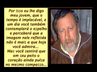 Por isso eu lhe digoPor isso eu lhe digo
meu jovem, que omeu jovem, que o
tempo é implacável, etempo é implacável, e
um dia você tambémum dia você também
contemplará o espelhocontemplará o espelho
e perceberá que ae perceberá que a
imagem nele refletidaimagem nele refletida
não é mais a que hojenão é mais a que hoje
você admira...você admira...
Mas você sentirá queMas você sentirá que
em seu peito oem seu peito o
coração ainda pulsacoração ainda pulsa
no mesmo compasso...no mesmo compasso...
 