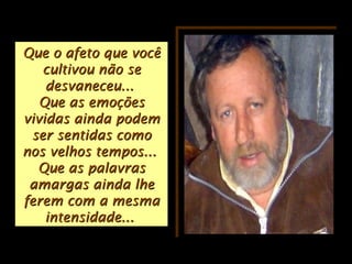 Que o afeto que vocêQue o afeto que você
cultivou não secultivou não se
desvaneceu...desvaneceu...
Que as emoçõesQue as emoções
vividas ainda podemvividas ainda podem
ser sentidas comoser sentidas como
nos velhos tempos...nos velhos tempos...
Que as palavrasQue as palavras
amargas ainda lheamargas ainda lhe
ferem com a mesmaferem com a mesma
intensidade...intensidade...
 