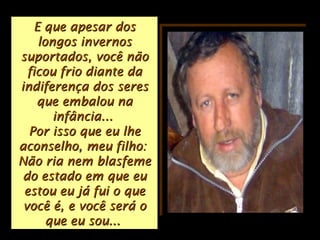 E que apesar dosE que apesar dos
longos invernoslongos invernos
suportados, você nãosuportados, você não
ficou frio diante daficou frio diante da
indiferença dos seresindiferença dos seres
que embalou naque embalou na
infância...infância...
Por isso que eu lhePor isso que eu lhe
aconselho, meu filho:aconselho, meu filho:
Não ria nem blasfemeNão ria nem blasfeme
do estado em que eudo estado em que eu
estou eu já fui o queestou eu já fui o que
você é, e você será ovocê é, e você será o
que eu sou...que eu sou...
 