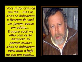 Você já foi criançaVocê já foi criança
um dia... mas osum dia... mas os
anos se dobraramanos se dobraram
e fizeram de vocêe fizeram de você
um jovem, quaseum jovem, quase
um adulto...um adulto...
E agora você meE agora você me
olha com certoolha com certo
desprezo sódesprezo só
porque muitosporque muitos
anos se dobraramanos se dobraram
para mim e hojepara mim e hoje
eu sou um velho...eu sou um velho...
 