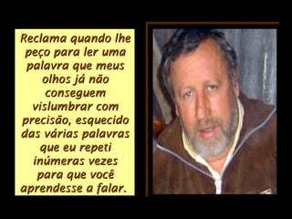 Reclama quando lheReclama quando lhe
peço para ler umapeço para ler uma
palavra que meuspalavra que meus
olhos já nãoolhos já não
conseguemconseguem
vislumbrar comvislumbrar com
precisão, esquecidoprecisão, esquecido
das várias palavrasdas várias palavras
que eu repetique eu repeti
inúmeras vezesinúmeras vezes
para que vocêpara que você
aprendesse a falar.aprendesse a falar.
 