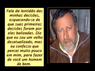 Fala da lentidão dasFala da lentidão das
minhas decisões,minhas decisões,
esquecendo-se deesquecendo-se de
que suas primeirasque suas primeiras
decisões foram pordecisões foram por
elas balizadas.elas balizadas. DizDiz
que eu sou um velhoque eu sou um velho
desatualizado, masdesatualizado, mas
eu confesso queeu confesso que
pensei muito poucopensei muito pouco
em mim, para fazerem mim, para fazer
de você um homemde você um homem
de bem.de bem.
 