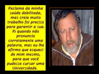 Reclama da minhaReclama da minha
saúde debilitada,saúde debilitada,
mas creia muitomas creia muito
trabalho foi precisotrabalho foi preciso
para garantir a sua.para garantir a sua.
Ri quando nãoRi quando não
pronunciopronuncio
corretamente umacorretamente uma
palavra, mas eu lhepalavra, mas eu lhe
afirmo que esqueciafirmo que esqueci
de mim mesmo,de mim mesmo,
para que vocêpara que você
pudesse cursar umapudesse cursar uma
Universidade.Universidade.
 