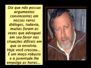 Diz que não possuoDiz que não possuo
argumentosargumentos
convincentes emconvincentes em
nossos rarosnossos raros
diálogos, todavia,diálogos, todavia,
muitas foram asmuitas foram as
vezes que advogueivezes que advoguei
em seu favor nasem seu favor nas
situações difíceis emsituações difíceis em
que se envolvia.que se envolvia.
Hoje você cresceu...Hoje você cresceu...
É um moço robustoÉ um moço robusto
e a juventude lhee a juventude lhe
empolga as horas...empolga as horas...
 