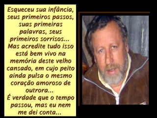 Esqueceu sua infância,Esqueceu sua infância,
seus primeiros passos,seus primeiros passos,
suas primeirassuas primeiras
palavras, seuspalavras, seus
primeiros sorrisos...primeiros sorrisos...
Mas acredite tudo issoMas acredite tudo isso
está bem vivo naestá bem vivo na
memória deste velhomemória deste velho
cansado, em cujo peitocansado, em cujo peito
ainda pulsa o mesmoainda pulsa o mesmo
coração amoroso decoração amoroso de
outrora...outrora...
É verdade que o tempoÉ verdade que o tempo
passou, mas eu nempassou, mas eu nem
me dei conta...me dei conta...
 