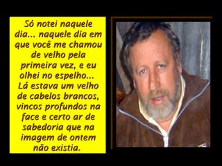 Só notei naqueleSó notei naquele
dia... naquele dia emdia... naquele dia em
que você me chamouque você me chamou
de velho pelade velho pela
primeira vez, e euprimeira vez, e eu
olhei no espelho...olhei no espelho...
Lá estava um velhoLá estava um velho
de cabelos brancos,de cabelos brancos,
vincos profundos navincos profundos na
face e certo ar deface e certo ar de
sabedoria que nasabedoria que na
imagem de ontemimagem de ontem
não existia.não existia.
 