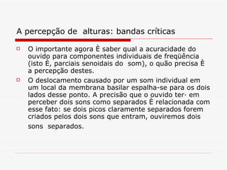 A percepção de  alturas: bandas críticas   O importante agora é saber qual a acuracidade do ouvido para componentes individuais de freqüência (isto é, parciais senoidais do  som), o quão precisa é a percepção destes.  O deslocamento causado por um som individual em um local da membrana basilar espalha-se para os dois lados desse ponto. A precisão que o ouvido terá em perceber dois sons como separados é relacionada com esse fato: se dois picos claramente separados forem criados pelos dois sons que entram, ouviremos dois sons  separados.   