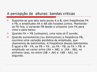 A percepção de  alturas: bandas críticas Suponha-se que dois sons puros A e B, com freqüências FA e FB, e amplitudes AA e AB são tocados juntos. Mantendo-se FA fixa, e variando FB desde o uníssono com FA para cima e para baixo: Quando FA = FB (uníssono), uma nota só é ouvida.   Quando aumentamos (ou diminuimos) a freqüência FB, ouvimos uma variação periódica de amplitude, que chamamos de batimentos. A freqüência desses batimentos é igual a FB - FA, se FB > FA , ou FA - FB, se FA > FB. A amplitude vai variar entre (AA + AB)  e  (AA - AB), no primeiro caso, ou entre (AB + AA) e  (AB - AA), no segundo.  