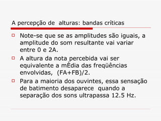 A percepção de  alturas: bandas críticas Note-se que se as amplitudes são iguais, a amplitude do som resultante vai variar entre 0 e 2A.   A altura da nota percebida vai ser equivalente a média das freqüências envolvidas,  (FA+FB)/2.   Para a maioria dos ouvintes, essa sensação de batimento desaparece  quando a separação dos sons ultrapassa 12.5 Hz.   