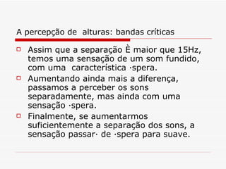 A percepção de  alturas: bandas críticas Assim que a separação é maior que 15Hz, temos uma sensação de um som fundido, com uma  característica áspera.   Aumentando ainda mais a diferença, passamos a perceber os sons separadamente, mas ainda com uma sensação áspera.   Finalmente, se aumentarmos suficientemente a separação dos sons, a sensação passará de áspera para suave.   