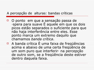A percepção de  alturas: bandas críticas O ponto  em que a sensação passa de áspera para suave é aquele em que os dois picos estão separados o suficiente para que não haja interferência entre eles. Esse ponto marca um extremo daquilo que chamamos  banda crítica .  A banda crítica é uma faixa de freqüências acima e abaixo de uma certa freqüência de um som puro que interferirá na percepção de outro som, se a freqüência deste estiver dentro daquela faixa.   