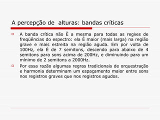 A percepção de  alturas: bandas críticas A banda crítica não é a mesma para todas as regiões de freqüências do espectro: ela é maior (mais larga) na região grave e mais estreita na região aguda. Em por volta de 100Hz, ela é de 7 semitons, descendo para abaixo de 4 semitons para sons acima de 200Hz, e diminuindo para um mínimo de 2 semitons a 2000Hz.  Por essa razão algumas regras tradicionais de orquestração e harmonia determinam um espaçamento maior entre sons nos registros graves que nos registros agudos.  