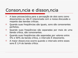Consonância e dissonância   A base psicoacústica para a percepção de dois sons como dissonantes ou não é relacionada com a nossa discussão a respeito das bandas críticas.  Quando suas freqüências são iguais, sons são consonantes perfeitos.   Quando suas freqüências são separadas por mais de uma banda crítica, são consonantes. Quando suas freqüências são separadas por valores entre 5% e 50% da banda crítica, o intervalo é dissonante.   A maior dissonância ocorre quando o intervalo entre esses sons é 1/4 de banda crítica.   