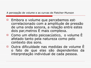 A percepção de volume e as curvas de Fletcher-Munson   Embora o volume que percebemos está correlacionado com a amplitude de pressão de uma onda sonora, a relação entre estes dois parâmetros é mais complexa.  Como um efeito psicoacústico,  o volume é afetado tanto pela natureza como pelo contexto dos sons.  Outra dificuldade nas medidas de volume é o fato de que elas são dependentes da interpretação individual de cada pessoa. 