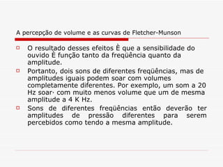 A percepção de volume e as curvas de Fletcher-Munson O resultado desses efeitos é que a sensibilidade do ouvido é função tanto da freqüência quanto da amplitude.  Portanto, dois sons de diferentes freqüências, mas de amplitudes iguais podem soar com volumes completamente diferentes. Por exemplo, um som a 20 Hz soará com muito menos volume que um de mesma amplitude a 4 K Hz.   Sons de diferentes freqüências então deverão ter amplitudes de pressão diferentes para serem percebidos como tendo a mesma amplitude. 