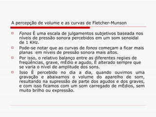 A percepção de volume e as curvas de Fletcher-Munson Fonos  é uma escala de julgamentos subjetivos baseada nos níveis de pressão sonora percebidos em um som senoidal de 1 KHz.  Pode-se notar que as curvas de  fonos  começam a ficar mais planas  em níveis de pressão sonora mais altos.   Por isso, o relativo balanço entre as diferentes regiões de freqüências, grave, médio e agudo, é alterado sempre que se varia o nível de amplitude dos sons.  Isso é percebido no dia a dia, quando ouvimos uma gravação e abaixamos o volume do aparelho de som, resultando na supressão de parte dos agudos e dos graves, e com isso ficamos com um som carregado de médios, sem muito brilho ou expressão. 