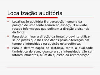 Localização auditória   Localização auditória é a percepção humana da posição de uma fonte sonora no espaço. O ouvinte recebe informações que definem a direção e distância da fonte.   Para determinar a direção da fonte, o ouvinte utiliza-se de pistas que lhes são dadas pelas diferenças em tempo e intensidade na audição estereofônica.   Para a determinação da distância, tanto a qualidade timbrística do som, quanto a sua intensidade vão ser fatores influentes, além da questão da reverberação. 