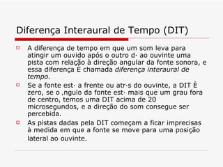 Diferença Interaural de Tempo (DIT)   A diferença de tempo em que um som leva para atingir um ouvido após o outro dá ao ouvinte uma pista com relação à direção angular da fonte sonora, e essa diferença é chamada  diferença interaural de tempo .  Se a fonte está a frente ou atrás do ouvinte, a DIT é zero, se o ângulo da fonte está mais que um grau fora de centro, temos uma DIT acima de 20 microsegundos, e a direção do som consegue ser percebida.   As pistas dadas pela DIT começam a ficar imprecisas à medida em que a fonte se move para uma posição lateral ao ouvinte.   