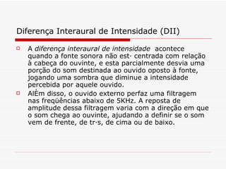 Diferença Interaural de Intensidade (DII)   A  diferença interaural de intensidade  acontece quando a fonte sonora não está centrada com relação à cabeça do ouvinte, e esta parcialmente desvia uma porção do som destinada ao ouvido oposto à fonte, jogando uma sombra que diminue a intensidade percebida por aquele ouvido.  Além disso, o ouvido externo perfaz uma filtragem nas freqüências abaixo de 5KHz. A reposta de amplitude dessa filtragem varia com a direção em que o som chega ao ouvinte, ajudando a definir se o som vem de frente, de trás, de cima ou de baixo.   