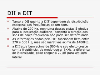 DII e DIT Tanto a DII quanto a DIT dependem da distribuição espectral das freqüências de um som.  Abaixo de 270 Hz, nenhuma dessas pistas é efetiva para a localização auditória, portanto a direção dos  sons de baixa freqüência não pode ser determinada.   As informações dadas pela DIT funcionam bem entre 270 e 500 Hz, mas são inefetivas acima de 1400Hz. a DII atua bem acima de 500Hz e seu efeito cresce com a freqüência, de modo que a  6KHz, a diferença de intensidade  pode chegar a 20 dB para um som lateral.   