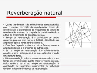 Reverberação natural Quatro parâmetros são normalmente correlacionados com o caráter percebido da reverberação: tempo de reverberação, a dependência de freqüências do tempo de reverberação, o atraso da chegada da primeira reflexão e a taxa de crescimento da densidade de eco. Tempo de reverberação é a quantidade de tempo requerida para um som morrer a 1/1000 (-60 dB) de sua amplitude, após a fonte parar de emiti-lo.   Esse fato depende muito em outros fatores, como a amplitude do som e a presença de outros sons.   Se  o tempo de reverberação é o suficientemente grande, o som  sobrepor-se-á as suas reflexões criando uma textura densa.   Há uma  correlação entre o volume de uma sala e o seu tempo de reverberação: quanto maior o volume da sala, maior tende a ser o seu tempo de reverberação. A quantidade de superfícies absorventes ou refletivas também influenciará o tempo de reverberação. 