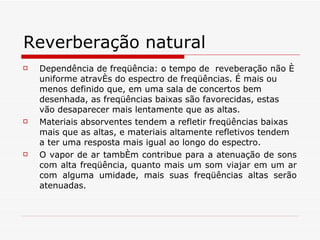 Reverberação natural Dependência de freqüência :  o tempo de  reveberação não é uniforme através do espectro de freqüências. É mais ou menos definido que, em uma sala de concertos bem desenhada, as freqüências baixas são favorecidas, estas vão desaparecer mais lentamente que as altas. Materiais absorventes tendem a refletir freqüências baixas mais que as altas, e materiais altamente refletivos tendem a ter uma resposta mais igual ao longo do espectro. O vapor de ar também contribue para a atenuação de sons com alta freqüência, quanto mais um som viajar em um ar com alguma umidade, mais suas freqüências altas serão atenuadas. 