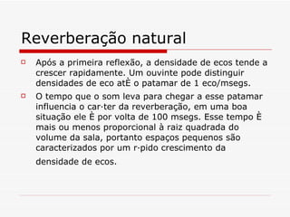 Reverberação natural Após a primeira reflexão, a densidade de ecos tende a crescer rapidamente. Um ouvinte pode distinguir densidades de eco até o patamar de 1 eco/msegs. O tempo que o som leva para chegar a esse patamar influencia o caráter da reverberação, em uma boa situação ele é por volta de 100 msegs. Esse tempo é mais ou menos proporcional à raiz quadrada do volume da sala, portanto espaços pequenos são caracterizados por um rápido crescimento da densidade de ecos.   