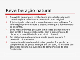 Reverberação natural O ouvinte geralmente recebe tanto sons diretos da fonte como imagens refletidas atrasadas do som original.   A intensidade relativa dos sons diretos e suas reflexões é a  informação primária sobre a distância em que a fonte sonora se encontra.  Sons mais próximos possuem uma razão grande entre o som direto e suas reverberação, com o crescimento da distância, a quantidade de som direto diminui.  Em distâncias muito grandes, muito pouco do som é percebido diretamente.  Uma pista adicional em distâncias grandes é a perda de componentes de pouca energia em um som, na maioria dos casos isso resulta na ausência de componentes de alta freqüência.  