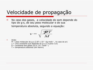 Velocidade de propagação No caso dos gases,  a velocidade do som depende do tipo de gás, de seu peso molecular e de sua temperatura absoluta, segundo a equação:   Onde:  M = peso molecular do gás (2.87 x 10 -2   Kg mole -1  , no caso do ar) γ = uma constante que depende do gás (1.4 para o ar) R = constante dos gases (8.31 J K -1  mole -1   ) T = temperatura absoluta (em Kelvin) 
