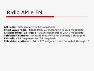 Rádio AM e FM AM radio  - 535 kilohertz to 1.7 megahertz  Short wave radio  - bands from 5.9 megahertz to 26.1 megahertz  Citizens band (CB) radio  - 26.96 megahertz to 27.41 megahertz  Television stations  - 54 to 88 megahertz for channels 2 through 6  FM radio  - 88 megahertz to 108 megahertz  Television stations  - 174 to 220 megahertz for channels 7 through 13  