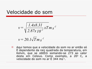 Velocidade do som Aqui temos que a velocidade do som no ar então só é dependente da raiz quadrada da temperatura, em Kelvin, que se obtém somando-se 273 ao valor desta em Celsius. Como exemplo, a 20 o  C, a velocidade do som no ar é 344 ms -1 .     
