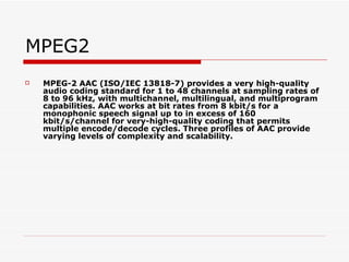 MPEG2 MPEG-2 AAC (ISO/IEC 13818-7) provides a very high-quality audio coding standard for 1 to 48 channels at sampling rates of 8 to 96 kHz, with multichannel, multilingual, and multiprogram capabilities. AAC works at bit rates from 8 kbit/s for a monophonic speech signal up to in excess of 160 kbit/s/channel for very-high-quality coding that permits multiple encode/decode cycles. Three profiles of AAC provide varying levels of complexity and scalability.  