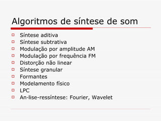 Algoritmos de síntese de som Síntese aditiva Síntese subtrativa Modulação por amplitude AM Modulação por frequência FM Distorção não linear Síntese granular Formantes Modelamento físico LPC Análise-ressíntese: Fourier, Wavelet 