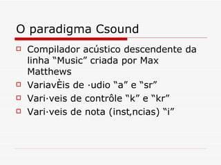 O paradigma Csound Compilador acústico descendente da linha “Music” criada por Max Matthews Variavéis de áudio “a” e “sr” Variáveis de contrôle “k” e “kr” Variáveis de nota (instâncias) “i” 