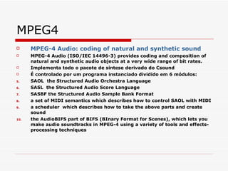 MPEG4 MPEG-4 Audio: coding of natural and synthetic sound   MPEG-4 Audio (ISO/IEC 14496-3) provides coding and composition of natural and synthetic audio objects at a very wide range of bit rates.  Implementa todo o pacote de síntese derivado do Csound É controlado por um programa instanciado dividido em 6 módulos: SAOL  the Structured Audio Orchestra Language  SASL  the Structured Audio Score Language  SASBF the Structured Audio Sample Bank Format  a set of MIDI semantics which describes how to control SAOL with MIDI  a scheduler  which describes how to take the above parts and create sound  the AudioBIFS part of BIFS  (BInary Format for Scenes) , which lets you make audio soundtracks in MPEG-4 using a variety of tools and effects-processing techniques 
