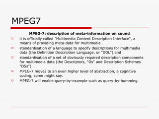 MPEG7 MPEG-7: description of meta-information on sound it is officially called "Multimedia Content Description Interface", a means of providing meta-data for multimedia.  standardisation of a language to specify descriptions for multimedia data (the Definition Description Language, or "DDL") and  standardisation of a set of obviously required description components for multimedia data (the Descriptors, "Ds" and Description Schemes "DSs").  MPEG-7 moves to an even higher level of abstraction, a cognitive coding, some might say.  MPEG-7 will enable query-by-example such as query-by-humming.  