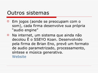 Outros sistemas Em jogos (aonde se preocupam com o som), cada firma desenvolve sua própria “audio engine” Na internet, um sistema que ainda não decolou é o SSEYO Koan. Desenvolvido pela firma de Brian Eno, prevê um formato de audio parametrizado, processamento, síntese e música generativa. Website 