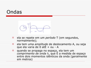 Ondas ela se repete em um  período  T (em segundos, normalmente);  ela tem uma  amplitude  de deslocamento A, ou seja que ela varia de 0 até + ou - A   quando se propaga no espaço, ela tem um  comprimento de onda   λ, que é a medida de espaço entre dois momentos idênticos da onda (geralmente em metros)  