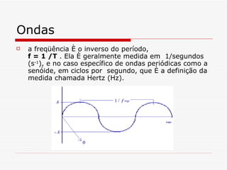 Ondas a freqüência é o inverso do período,  f = 1 /T  . Ela é geralmente medida em  1/segundos (s -1 ), e no caso específico de ondas periódicas como a senóide, em ciclos por  segundo, que é a definição da medida chamada Hertz (Hz).  