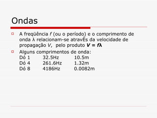 Ondas A freqüência  f  (ou o período) e o comprimento de onda λ relacionam-se através da velocidade de propagação  V ,  pelo produto  V  =  f λ   Alguns comprimentos de onda: Dó 1 32.5Hz 10.5m Dó 4 261.6Hz 1.32m Dó 8 4186Hz 0.0082m 