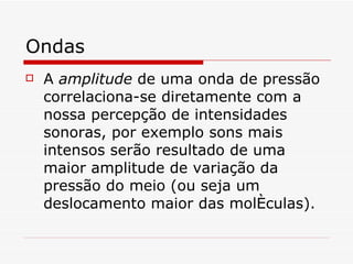 Ondas A  amplitude  de uma onda de pressão correlaciona-se diretamente com a nossa percepção de intensidades sonoras, por exemplo sons mais intensos serão resultado de uma maior amplitude de variação da pressão do meio (ou seja um deslocamento maior das moléculas).   