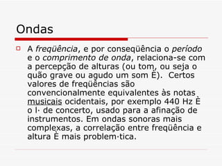 Ondas A  freqüência , e por conseqüência o  período  e o  comprimento de onda , relaciona-se com a percepção de alturas (ou tom, ou seja o quão grave ou agudo um som é).  Certos valores de freqüências são convencionalmente equivalentes às notas  musicais  ocidentais, por exemplo 440 Hz é o lá de concerto, usado para a afinação de instrumentos. Em ondas sonoras mais complexas, a correlação entre freqüência e altura é mais problemática.  