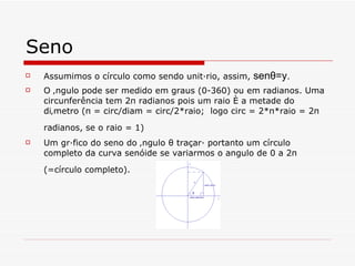 Seno Assumimos o círculo como sendo unitário, assim,  senθ=y. O ângulo pode ser medido em graus (0-360) ou em radianos. Uma circunferência tem  2π radianos pois um raio é a metade do diâmetro (π = circ/diam = circ/2*raio;  logo circ = 2*π*raio = 2π radianos, se o raio = 1)   Um gráfico do seno do ângulo θ traçará portanto um círculo completo da curva senóide se variarmos o angulo de 0 a 2π (=círculo completo).   